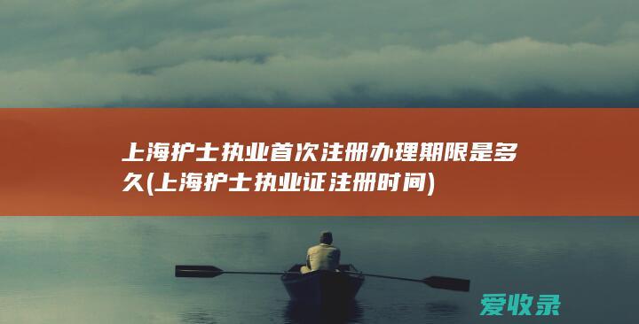 上海护士执业首次注册办理期限是多久(上海护士执业证注册时间)