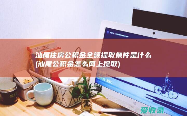 汕尾住房公积金全额提取条件是什么(汕尾公积金怎么网上提取)