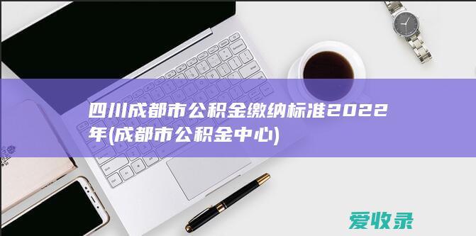 四川成都市公积金缴纳标准2022年(成都市公积金中心)