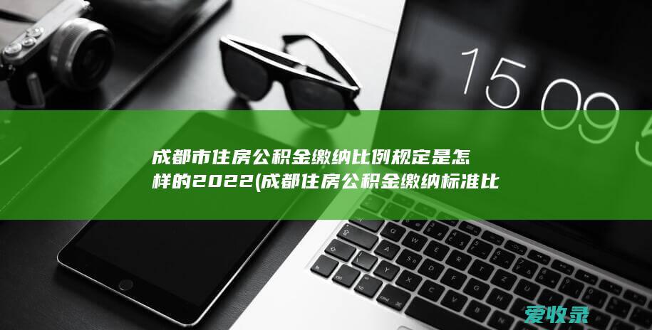 成都市住房公积金缴纳比例规定是怎样的2022(成都住房公积金缴纳标准比例)