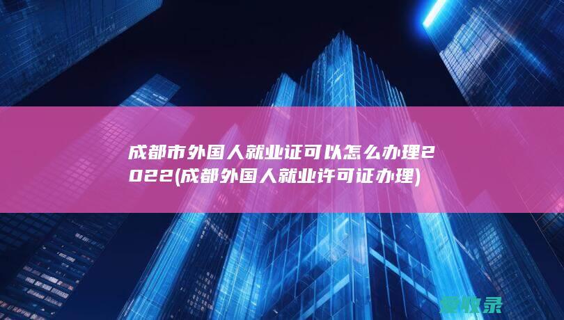 成都市外国人就业证可以怎么办理2022(成都外国人就业许可证办理)