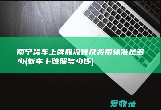 南宁货车上牌照流程及费用标准是多少(新车上牌照多少钱)