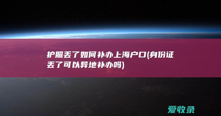 护照丢了如何补办上海户口(身份证丢了可以异地补办吗)