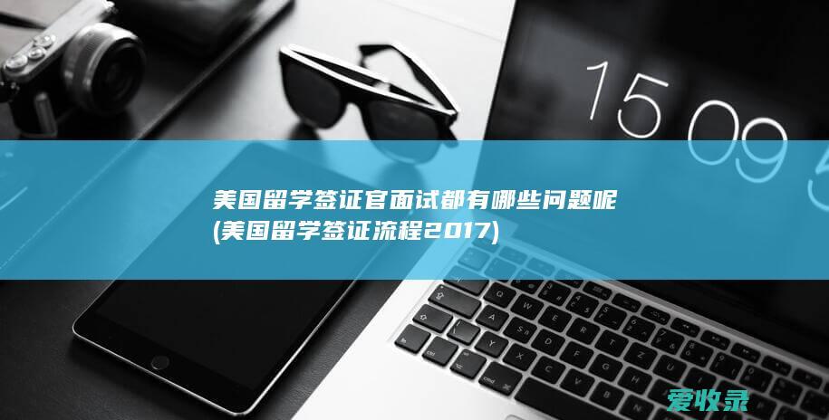 美国留学签证官面试都有哪些问题呢(美国留学签证流程2017)