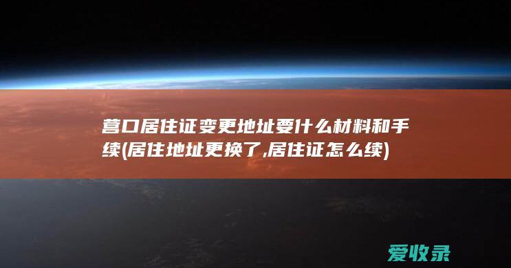 营口居住证变更地址要什么材料和手续(居住地址更换了,居住证怎么续)