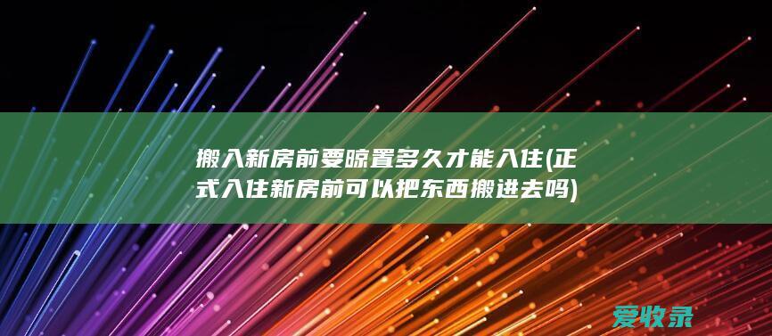 搬入新房前要晾置多久才能入住(正式入住新房前可以把东西搬进去吗)