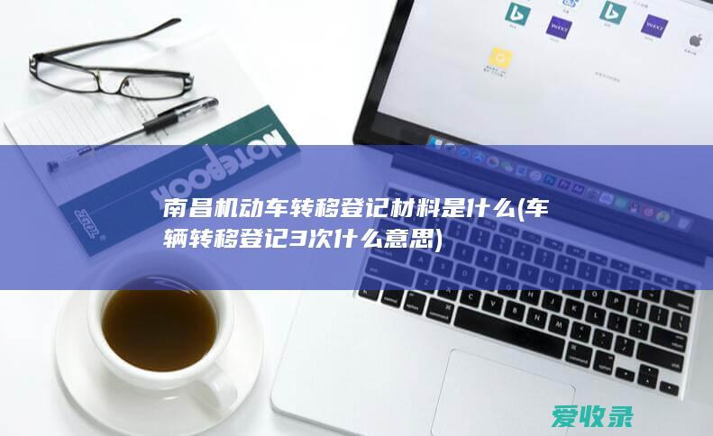 南昌机动车转移登记材料是什么(车辆转移登记3次什么意思)