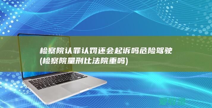 检察院认罪认罚还会起诉吗危险驾驶(检察院量刑比法院重吗)