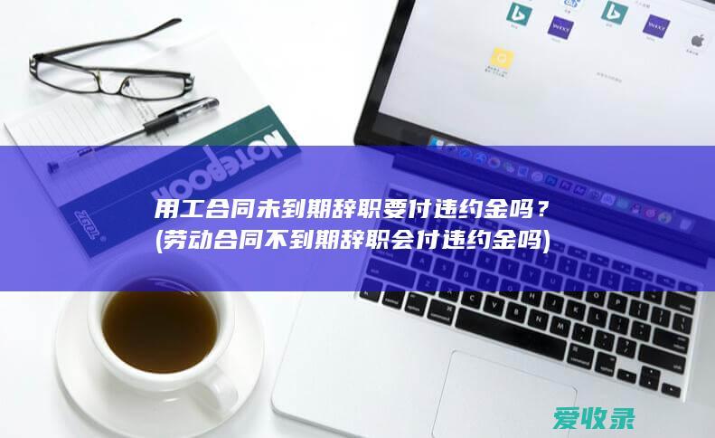 用工合同未到期辞职要付违约金吗？(劳动合同不到期辞职会付违约金吗)