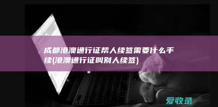 成都港澳通行证帮人续签需要什么手续(港澳通行证叫别人续签)