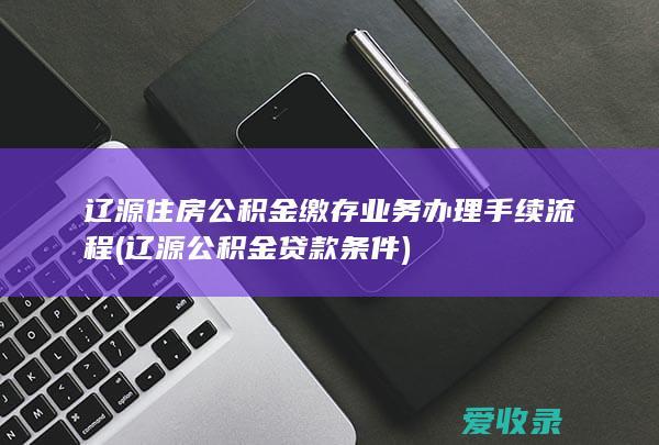 辽源住房公积金缴存业务办理手续流程(辽源公积金贷款条件)