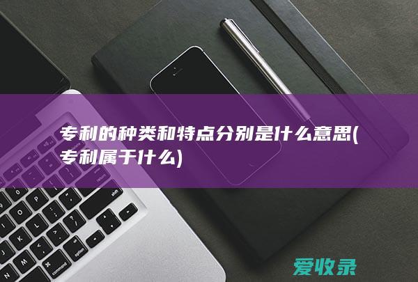 专利的种类和特点分别是什么意思(专利属于什么)