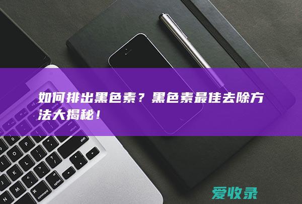 如何排出黑色素？黑色素最佳去除方法大揭秘！