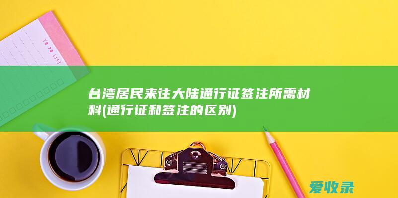 台湾居民来往大陆通行证签注所需材料(通行证和签注的区别)