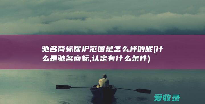 驰名商标保护范围是怎么样的呢(什么是驰名商标,认定有什么条件)