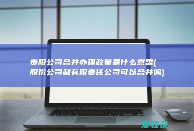 贵阳公司合并办理政策是什么意思(股份公司和有限责任公司可以合并吗)