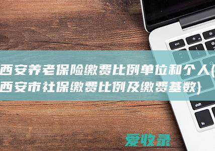 西安养老保险缴费比例单位和个人(西安市社保缴费比例及缴费基数)