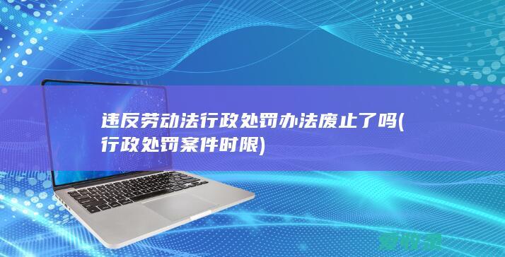 违反劳动法行政处罚办法废止了吗(行政处罚案件时限)