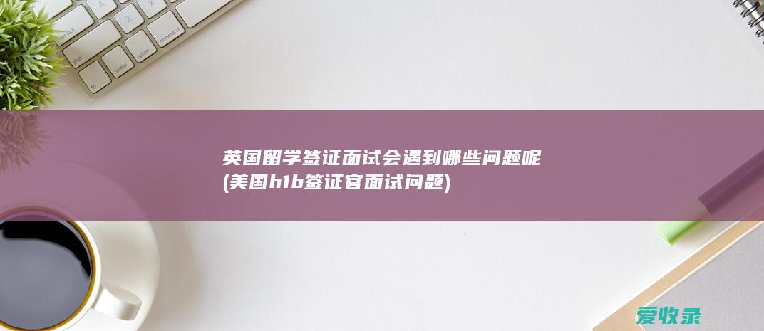 英国留学签证面试会遇到哪些问题呢(美国h1b签证官面试问题)