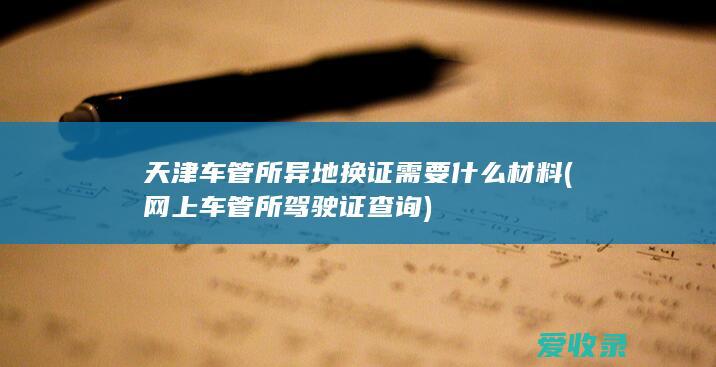 天津车管所异地换证需要什么材料(网上车管所驾驶证查询)