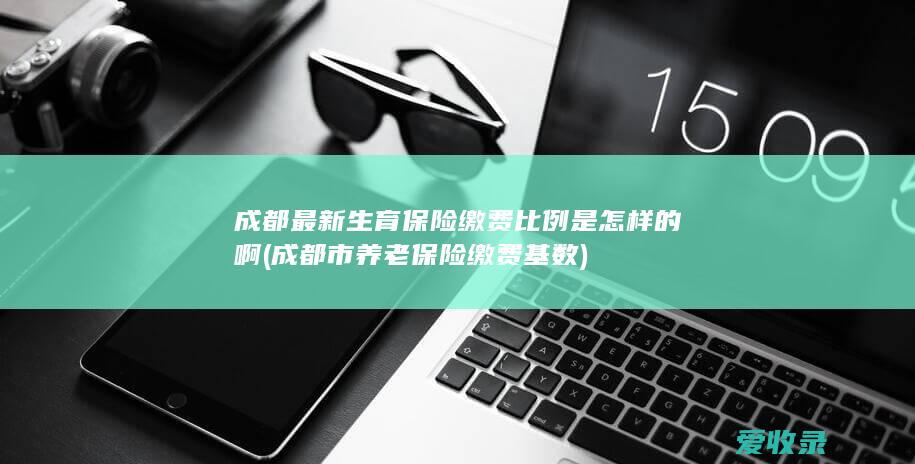 成都最新生育保险缴费比例是怎样的啊(成都市养老保险缴费基数)