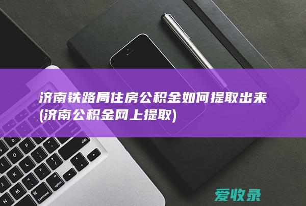 济南铁路局住房公积金如何提取出来(济南公积金网上提取)