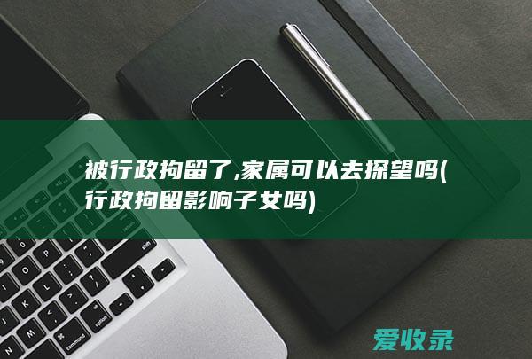 被行政拘留了,家属可以去探望吗(行政拘留影响子女吗)