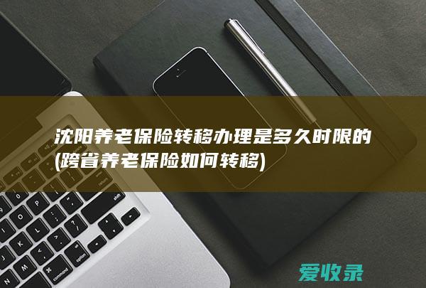 沈阳养老保险转移办理是多久时限的(跨省养老保险如何转移)