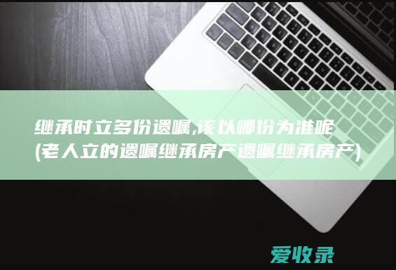 继承时立多份遗嘱,该以哪份为准呢(老人立的遗嘱继承房产遗嘱继承房产)