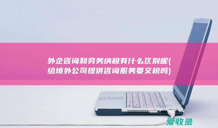 外企咨询和劳务纳税有什么区别呢(给境外公司提供咨询服务要交税吗)