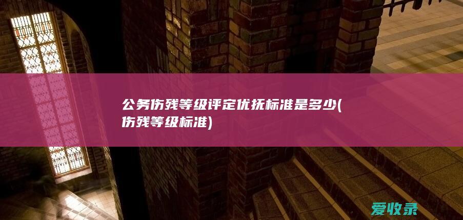 公务伤残等级评定优抚标准是多少(伤残等级标准)