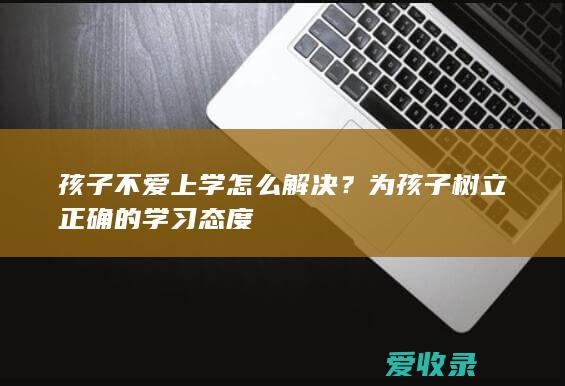 孩子不爱上学怎么解决？为孩子树立正确的学习态度