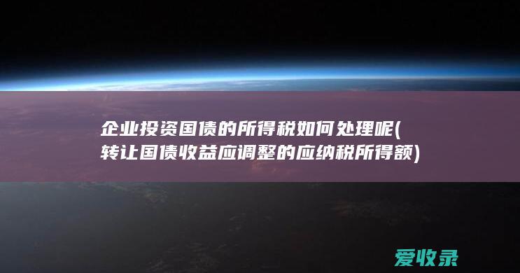 企业投资国债的所得税如何处理呢(转让国债收益应调整的应纳税所得额)