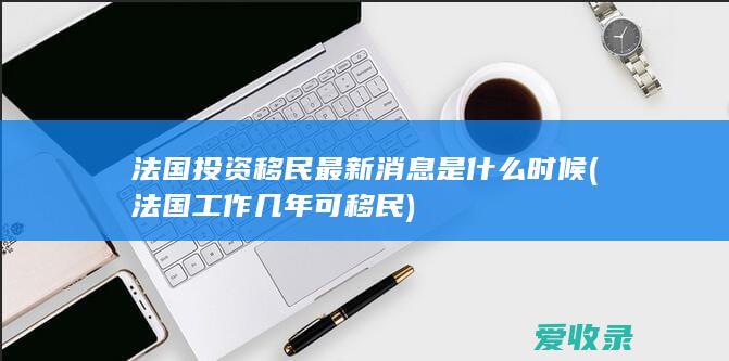 法国投资移民最新消息是什么时候(法国工作几年可移民)