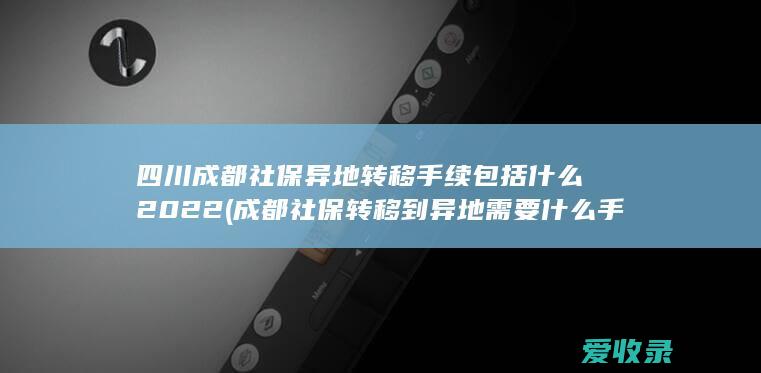 四川成都社保异地转移手续包括什么2022(成都社保转移到异地需要什么手续)