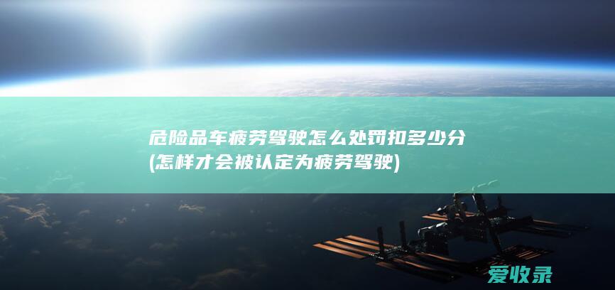 危险品车疲劳驾驶怎么处罚扣多少分(怎样才会被认定为疲劳驾驶)