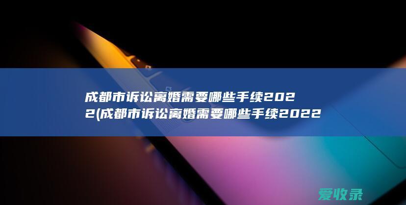 成都市诉讼离婚需要哪些手续2022(成都市诉讼离婚需要哪些手续2022年)