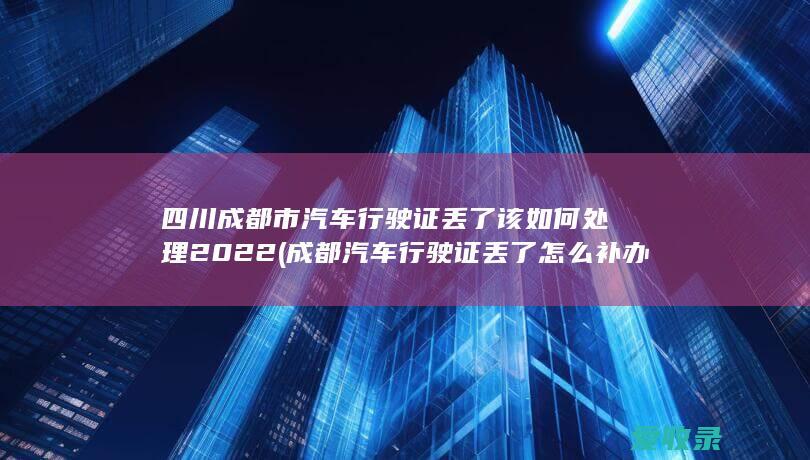 四川成都市汽车行驶证丢了该如何处理2022(成都汽车行驶证丢了怎么补办)