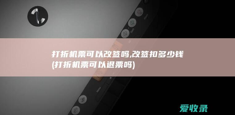 打折机票可以改签吗,改签扣多少钱(打折机票可以退票吗)