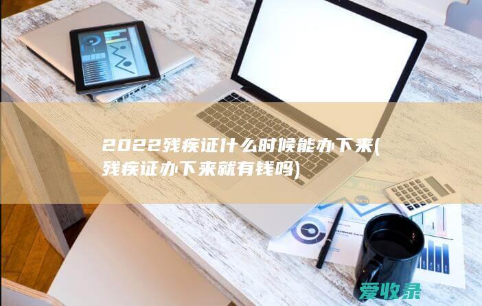 2022残疾证什么时候能办下来(残疾证办下来就有钱吗)