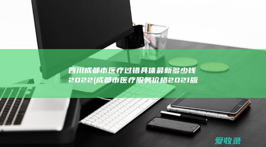 四川成都市医疗过错具体最新多少钱2022(成都市医疗服务价格2021版)