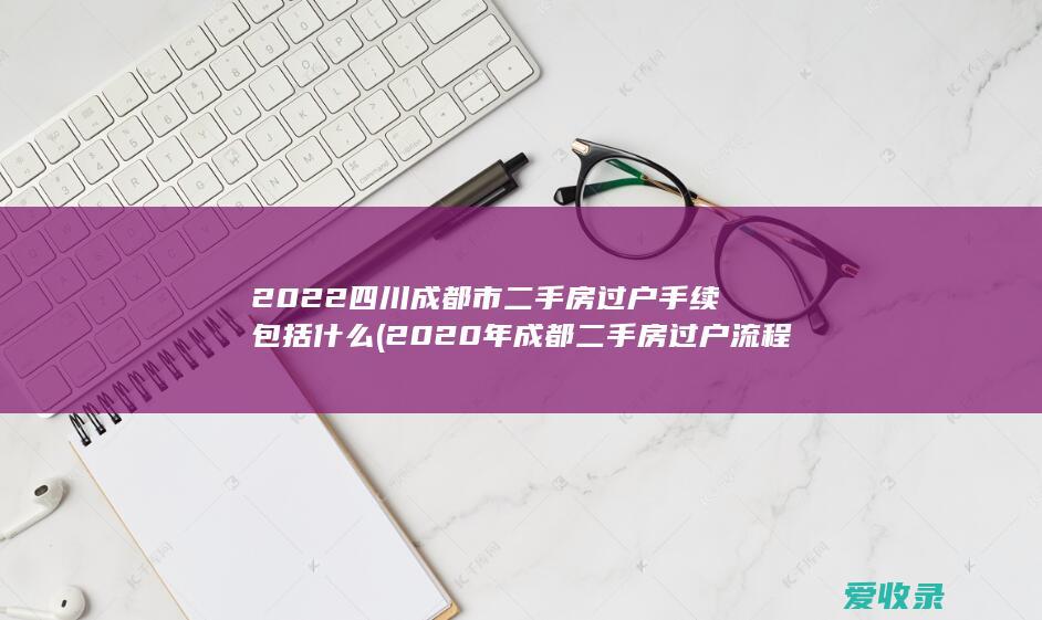 2022四川成都市二手房过户手续包括什么(2020年成都二手房过户流程)