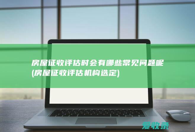 房屋征收评估时会有哪些常见问题呢(房屋征收评估机构选定)