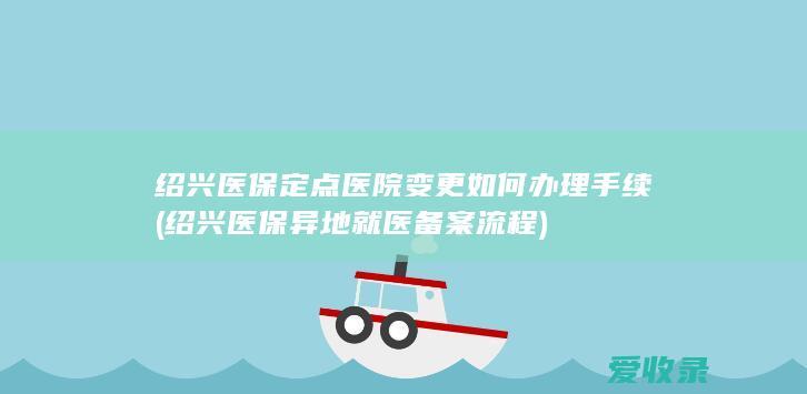 绍兴医保定点医院变更如何办理手续(绍兴医保异地就医备案流程)