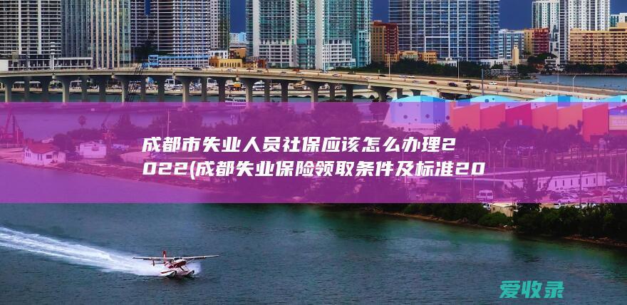 成都市失业人员社保应该怎么办理2022(成都失业保险领取条件及标准2021)