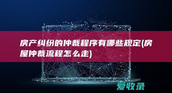 房产纠纷的仲裁程序有哪些规定(房屋仲裁流程怎么走)