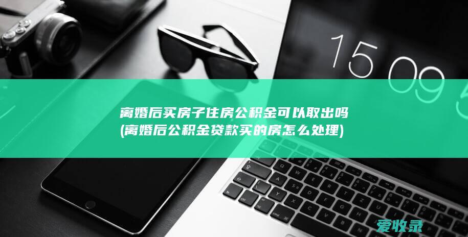 离婚后买房子住房公积金可以取出吗(离婚后公积金贷款买的房怎么处理)