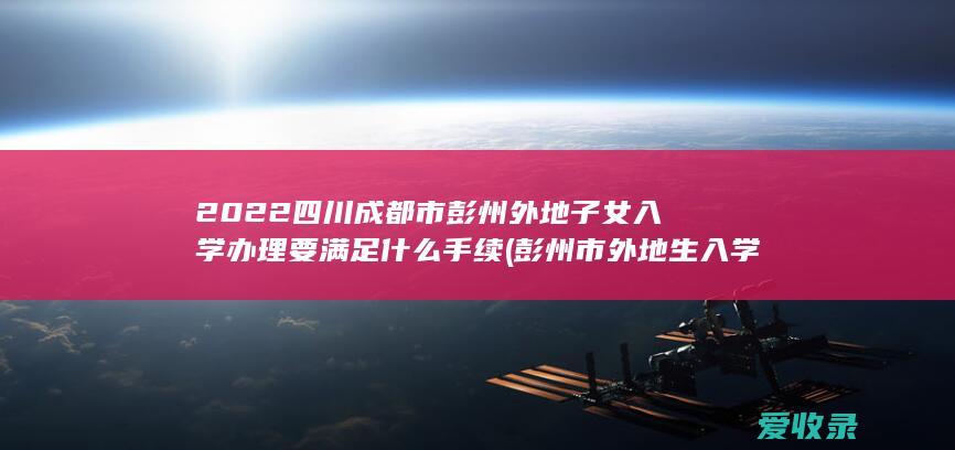 2022四川成都市彭州外地子女入学办理要满足什么手续(彭州市外地生入学条件)