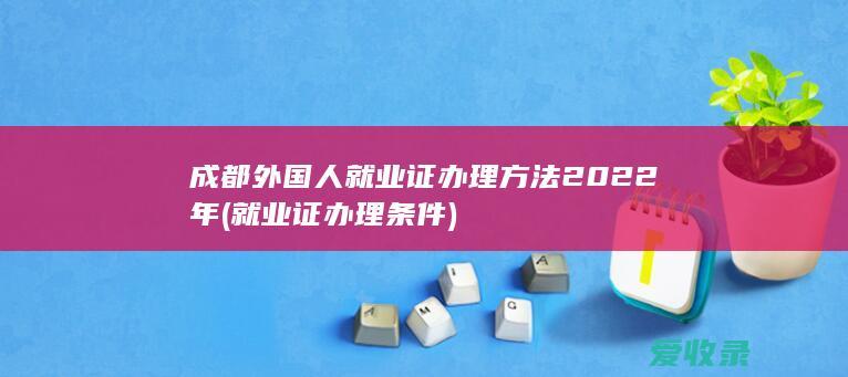 成都外国人就业证办理方法2022年(就业证办理条件)