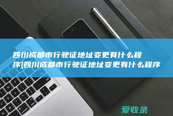 四川成都市行驶证地址变更有什么程序(四川成都市行驶证地址变更有什么程序办理)